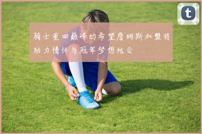 骑士重回巅峰的希望詹姆斯加盟将助力情怀与冠军梦想结合