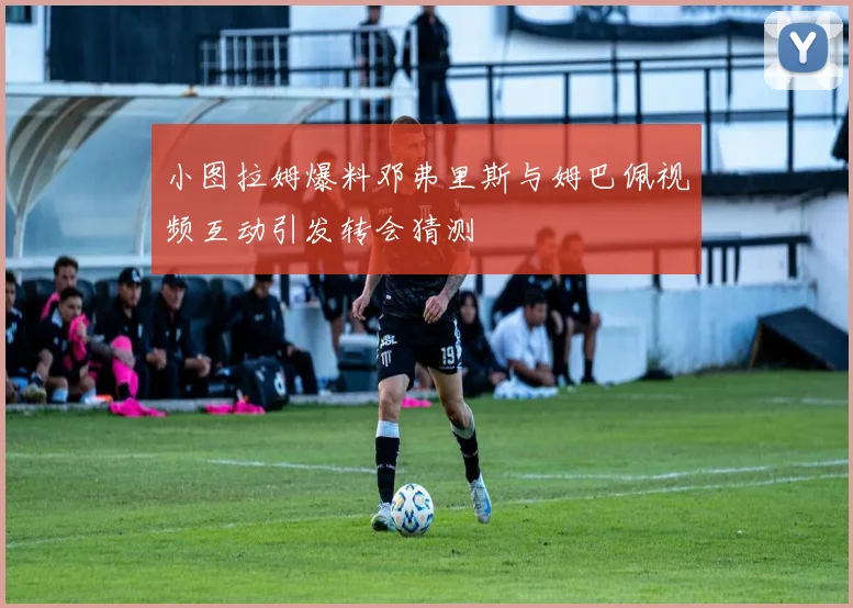 小图拉姆爆料邓弗里斯与姆巴佩视频互动引发转会猜测