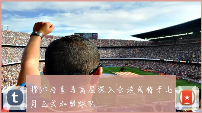 穆帅与皇马高层深入会谈或将于七月正式加盟球队