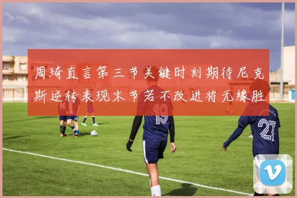 周琦直言第三节关键时刻期待尼克斯逆转表现末节若不改进将无缘胜利