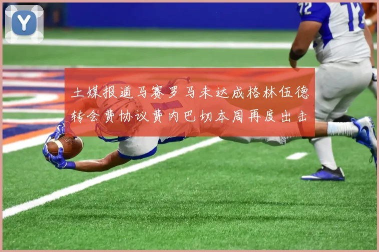 土媒报道马赛罗马未达成格林伍德转会费协议费内巴切本周再度出击