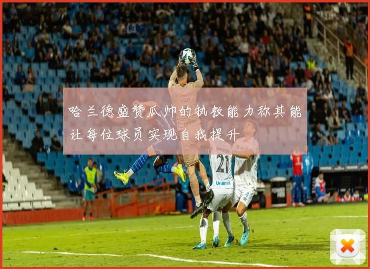 哈兰德盛赞瓜帅的执教能力称其能让每位球员实现自我提升