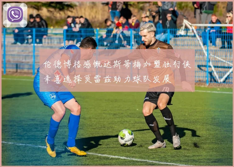 伦德博格感慨达斯蒂梅加盟独行侠幸喜选择莫雷兹助力球队发展