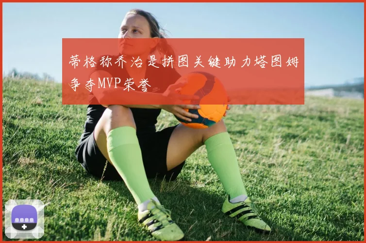 蒂格称乔治是拼图关键助力塔图姆争夺MVP荣誉