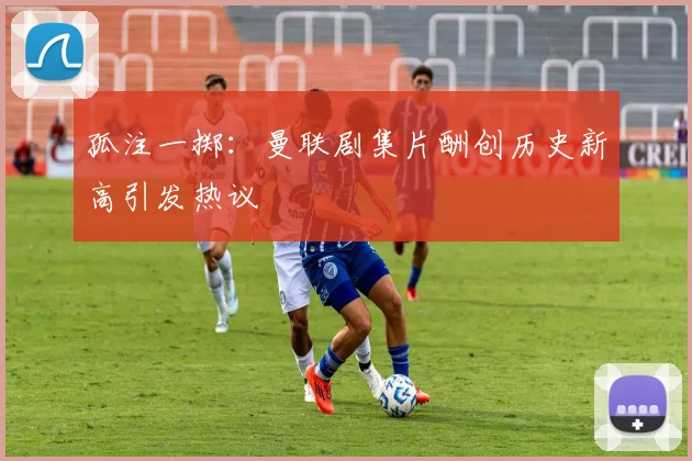 孤注一掷：曼联剧集片酬创历史新高引发热议