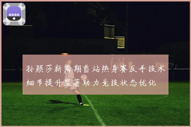 孙颖莎新周期首站热身赛反手技术细节提升显著助力竞技状态优化