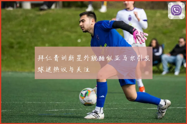 拜仁青训新星外貌酷似亚马尔引发球迷热议与关注