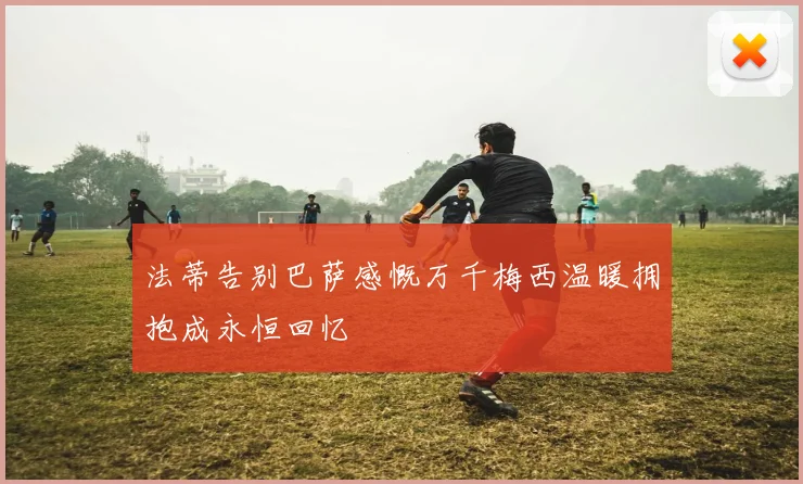 法蒂告别巴萨感慨万千梅西温暖拥抱成永恒回忆