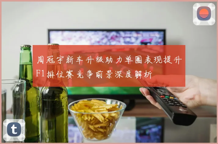 周冠宇新车升级助力单圈表现提升F1排位赛竞争前景深度解析
