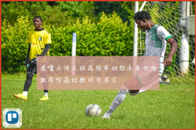 名嘴点评文班离场举动称未来会感激布伦森的教训与启示