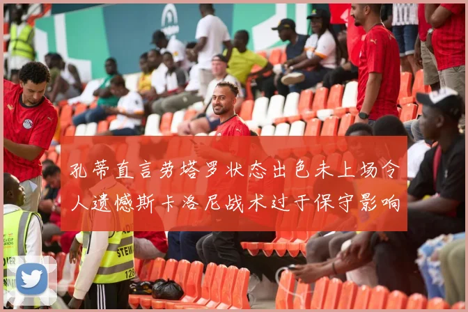 孔蒂直言劳塔罗状态出色未上场令人遗憾斯卡洛尼战术过于保守影响计划