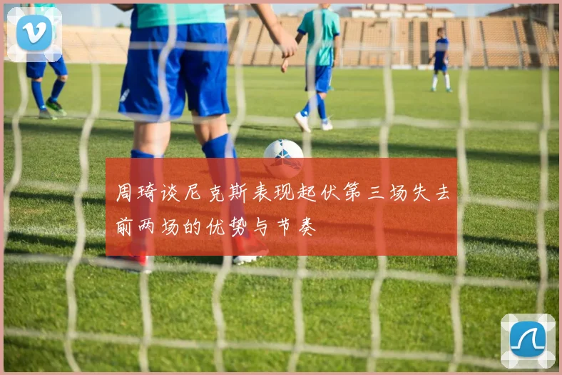 周琦谈尼克斯表现起伏第三场失去前两场的优势与节奏