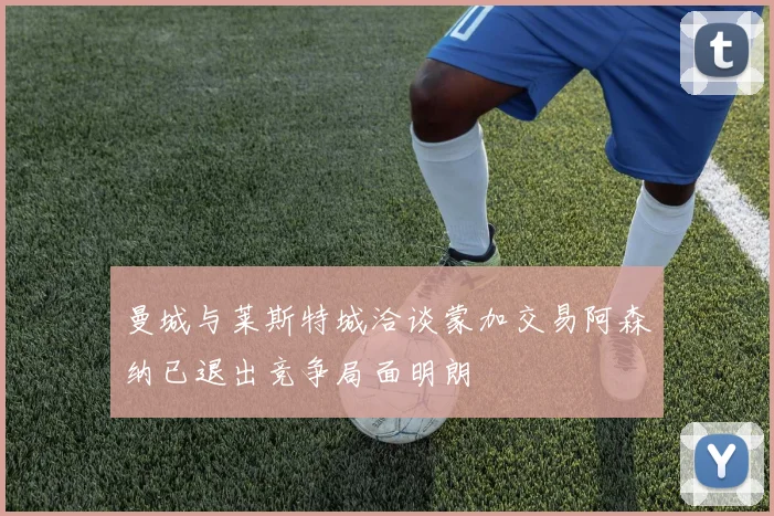 曼城与莱斯特城洽谈蒙加交易阿森纳已退出竞争局面明朗
