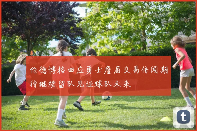 伦德博格回应勇士詹眉交易传闻期待继续留队见证球队未来