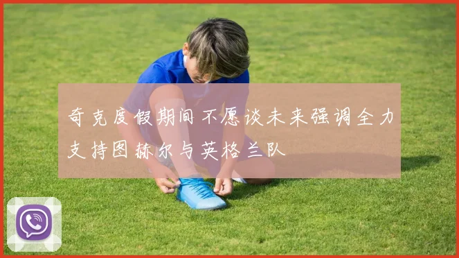 奇克度假期间不愿谈未来强调全力支持图赫尔与英格兰队
